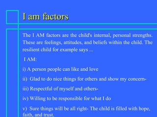 I am factorsI am factors
The I AM factors are the child's internal, personal strengths.
These are feelings, attitudes, and beliefs within the child. The
resilient child for example says ...
I AM:
i) A person people can like and love
ii) Glad to do nice things for others and show my concern-
iii) Respectful of myself and others-
iv) Willing to be responsible for what I do
v) Sure things will be all right- The child is filled with hope,
faith, and trust.
 