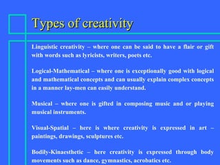 Types of creativityTypes of creativity
Linguistic creativity – where one can be said to have a flair or gift
with words such as lyricists, writers, poets etc.
Logical-Mathematical – where one is exceptionally good with logical
and mathematical concepts and can usually explain complex concepts
in a manner lay-men can easily understand.
Musical – where one is gifted in composing music and or playing
musical instruments.
Visual-Spatial – here is where creativity is expressed in art –
paintings, drawings, sculptures etc.
Bodily-Kinaesthetic – here creativity is expressed through body
movements such as dance, gymnastics, acrobatics etc.
 