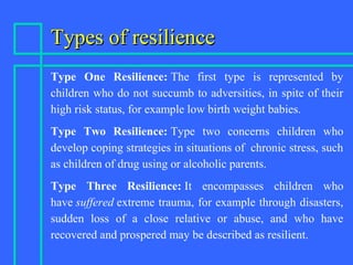 Types of resilienceTypes of resilience
Type One Resilience: The first type is represented by
children who do not succumb to adversities, in spite of their
high risk status, for example low birth weight babies.
Type Two Resilience: Type two concerns children who
develop coping strategies in situations of chronic stress, such
as children of drug using or alcoholic parents.
Type Three Resilience: It encompasses children who
have suffered extreme trauma, for example through disasters,
sudden loss of a close relative or abuse, and who have
recovered and prospered may be described as resilient.
 