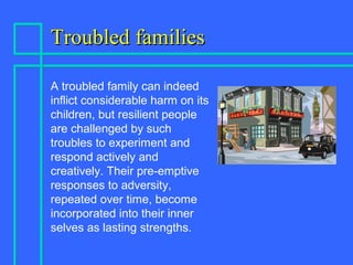 Troubled familiesTroubled families
A troubled family can indeed
inflict considerable harm on its
children, but resilient people
are challenged by such
troubles to experiment and
respond actively and
creatively. Their pre-emptive
responses to adversity,
repeated over time, become
incorporated into their inner
selves as lasting strengths.
 