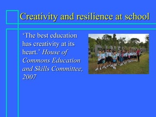 Creativity and resilience at schoolCreativity and resilience at school
‘‘The best educationThe best education
has creativity at itshas creativity at its
heart.’heart.’ House ofHouse of
Commons EducationCommons Education
and Skills Committee,and Skills Committee,
20072007
 