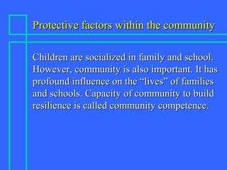 Protective factors within the communityProtective factors within the community
Children are socialized in family and school.Children are socialized in family and school.
However, community is also important. It hasHowever, community is also important. It has
profound influence on the “lives” of familiesprofound influence on the “lives” of families
and schools. Capacity of community to buildand schools. Capacity of community to build
resilience is called community competence.resilience is called community competence.
 