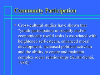 Community ParticipationCommunity Participation
• Cross-cultural studies have shown thatCross-cultural studies have shown that
“youth participation in socially and/or“youth participation in socially and/or
economically useful tasks is associated witheconomically useful tasks is associated with
heightened self-esteem, enhanced moralheightened self-esteem, enhanced moral
development, increased political activismdevelopment, increased political activism
and the ability to create and maintainand the ability to create and maintain
complex social relationships (Kurth-Schai,complex social relationships (Kurth-Schai,
1988).”1988).”
 