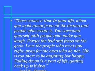 • “There comes a time in your life, when
you walk away from all the drama and
people who create it. You surround
yourself with people who make you
laugh. Forget the bad and focus on the
good. Love the people who treat you
right, pray for the ones who do not. Life
is too short to be anything but happy.
Falling down is a part of life, getting
back up is living.”
 