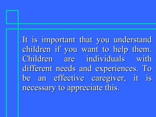 It is important that you understandIt is important that you understand
children if you want to help them.children if you want to help them.
Children are individuals withChildren are individuals with
different needs and experiences. Todifferent needs and experiences. To
be an effective caregiver, it isbe an effective caregiver, it is
necessary to appreciate this.necessary to appreciate this.
 