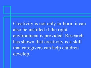 Creativity is not only in-born; it can
also be instilled if the right
environment is provided. Research
has shown that creativity is a skill
that caregivers can help children
develop.
 