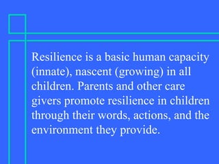 Resilience is a basic human capacity
(innate), nascent (growing) in all
children. Parents and other care
givers promote resilience in children
through their words, actions, and the
environment they provide.
 
