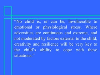 “No child is, or can be, invulnerable to
emotional or physiological stress. Where
adversities are continuous and extreme, and
not moderated by factors external to the child,
creativity and resilience will be very key to
the child’s ability to cope with these
situations.”
 