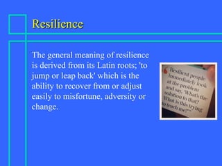 ResilienceResilience
The general meaning of resilience
is derived from its Latin roots; 'to
jump or leap back' which is the
ability to recover from or adjust
easily to misfortune, adversity or
change.
 