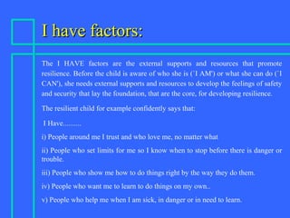 I have factors:I have factors:
The I HAVE factors are the external supports and resources that promote
resilience. Before the child is aware of who she is (`I AM') or what she can do (`I
CAN'), she needs external supports and resources to develop the feelings of safety
and security that lay the foundation, that are the core, for developing resilience.
The resilient child for example confidently says that:
I Have..........
i) People around me I trust and who love me, no matter what
ii) People who set limits for me so I know when to stop before there is danger or
trouble.
iii) People who show me how to do things right by the way they do them.
iv) People who want me to learn to do things on my own..
v) People who help me when I am sick, in danger or in need to learn.
 