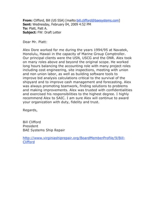 From: Clifford, Bill (US SSA) [mailto:bill.clifford@baesystems.com]
Sent: Wednesday, February 04, 2009 4:52 PM
To: Platt, Patt A.
Subject: FW: Draft Letter
Dear Mr. Platt:
Alex Dore worked for me during the years 1994/95 at Navatek,
Honolulu, Hawaii in the capacity of Marine Group Comptroller.
Our principal clients were the USN, USCG and the ONR. Alex took
on many roles above and beyond the original scope. He worked
long hours balancing the accounting role with many project roles
including cost engineering, site inspections, meeting with union
and non union labor, as well as building software tools to
improve bid analysis calculations critical to the survival of the
shipyard and to improve cash management and forecasting. Alex
was always promoting teamwork, finding solutions to problems
and making improvements. Alex was trusted with confidentialities
and exercised his responsibilities to the highest degree. I highly
recommend Alex to SAIC. I am sure Alex will continue to award
your organization with duty, fidelity and trust.
Regards,
Bill Clifford
President
BAE Systems Ship Repair
http://www.virginiashiprepair.org/BoardMemberProfile/9/Bill-
Clifford
 