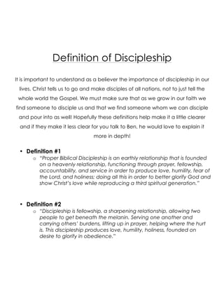 Definition of Discipleship
It is important to understand as a believer the importance of discipleship in our
lives. Christ tells us to go and make disciples of all nations, not to just tell the
whole world the Gospel. We must make sure that as we grow in our faith we
find someone to disciple us and that we find someone whom we can disciple
and pour into as well! Hopefully these definitions help make it a little clearer
and if they make it less clear for you talk to Ben, he would love to explain it
more in depth!
• Definition #1
o “Proper Biblical Discipleship is an earthly relationship that is founded
on a heavenly relationship, functioning through prayer, fellowship,
accountability, and service in order to produce love, humility, fear of
the Lord, and holiness; doing all this in order to better glorify God and
show Christ’s love while reproducing a third spiritual generation.”
• Definition #2
o “Discipleship is fellowship, a sharpening relationship, allowing two
people to get beneath the melanin. Serving one another and
carrying others’ burdens, lifting up in prayer, helping where the hurt
is. This discipleship produces love, humility, holiness, founded on
desire to glorify in obedience.”
 