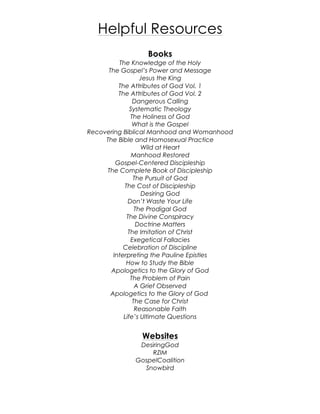 Helpful Resources
Books
The Knowledge of the Holy
The Gospel’s Power and Message
Jesus the King
The Attributes of God Vol. 1
The Attributes of God Vol. 2
Dangerous Calling
Systematic Theology
The Holiness of God
What is the Gospel
Recovering Biblical Manhood and Womanhood
The Bible and Homosexual Practice
Wild at Heart
Manhood Restored
Gospel-Centered Discipleship
The Complete Book of Discipleship
The Pursuit of God
The Cost of Discipleship
Desiring God
Don’t Waste Your Life
The Prodigal God
The Divine Conspiracy
Doctrine Matters
The Imitation of Christ
Exegetical Fallacies
Celebration of Discipline
Interpreting the Pauline Epistles
How to Study the Bible
Apologetics to the Glory of God
The Problem of Pain
A Grief Observed
Apologetics to the Glory of God
The Case for Christ
Reasonable Faith
Life’s Ultimate Questions
Websites
DesiringGod
RZIM
GospelCoalition
Snowbird
 