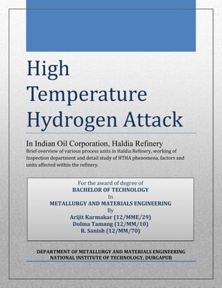 High
Temperature
Hydrogen Attack
In Indian Oil Corporation, Haldia Refinery
Brief overview of various process units in Haldia Refinery, working of
Inspection department and detail study of HTHA phenomena, factors and
units affected within the refinery.
DEPARTMENT OF METALLURGY AND MATERIALS ENGINEERING
NATIONAL INSTITUTE OF TECHNOLOGY, DURGAPUR
For the award of degree of
BACHELOR OF TECHNOLOGY
In
METALLURGY AND MATERIALS ENGINEERING
By
Arijit Karmakar (12/MME/29)
Dolma Tamang (12/MM/10)
R. Sanish (12/MM/70)
 