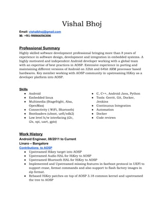 Vishal Bhoj
Email: ​vishalbhoj@gmail.com
M: +91-9886656306
Professional Summary
Highly skilled software development professional bringing more than 8 years of
experience in software design, development and integration in embedded systems. A
highly motivated and independent Android developer working with a global team
with an expertise of best practices in AOSP. Extensive experience in porting and
maintaining different versions of Android on 32bit and 64bit ARM processor based
hardwares. Key member working with AOSP community in upstreaming HiKey as a
developer platform into AOSP.
Skills
● Android
● Embedded linux
● Multimedia (Stagefright, Alsa,
OpenMax)
● Connectivity ( WiFi, Bluetooth)
● Bootloaders (uboot, uefi/edk2)
● Low level h/w interfacing (i2c,
i2s, spi, uart, gpio)
● C, C++, Android Java, Python
● Tools: Gerrit, Git, Docker,
Jenkins
● Continuous Integration
● Automation
● Docker
● Code reviews
Work History
Android Engineer, 08/2011 to Current
Linaro – Bangalore
Contributions to AOSP
● Upstreamed Hikey target into AOSP
● Upstreamed Audio HAL for HiKey to AOSP
● Upstreamed Bluetooth HAL for HiKey to AOSP
● Implemented and Upstreamed missing features in fastboot protocol in UEFI to
support erase, format commands and also support to flash factory images in
zip format.
● Rebased HiKey patches on top of AOSP 3.18 common kernel and upstreamed
the tree to AOSP
 