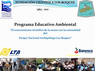 FUNDACIÓN CIENTÍFICA LOS ROQUES

                    1963 - 2011




   Programa Educativo Ambiental
“El conocimiento científico de la mano con la comunidad
                           del
      Parque Nacional Archipiélago Los Roques”




                                            Patrocinio:
 