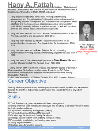 Hany A. FattahAn enthusiastic, committed and dynamic specialist in Sales , Marketing and
Business Development, with practical 17 year hands-on experience in Sales &
Coaching and Consulting in GCC , MENA and Egypt.
- Hany experience stretches from Senior Training and Marketing
Management and Consultation level right up to frontline sales executive
through Key Account Management and Business Units Management. He is
adaptable and motivator person, possessing excellent communication
skills. He has the ability to listen, empathize and get on well with people at
all levels and from all social and cultural backgrounds.
- Hany has been awarded by Kunooz Alseha Chain Pharmacies as a field of
Training , Marketing and Consultation. 2010-2015
- Hany has been awarded by Mobily Telecommunication Co. for his
outstanding Record coaching Training Activities for its sales team 2006-
2008
- Hany has been awarded by Bravo Telecom for his outstanding
performance in delivering a sales and Marketing project for its sales team in
2007.
- Hany has been 4 Years Marketing Experience in Sanofi-aventis as a
product Manager in CVS (Co-Aprovell Drug.) 1997-2002
- Hany hold an MBA (Stockholm –Sweed) and Bachelor degree of Science in
Pharmaceutical. He is also a certified trainer & coach from DEI Sales
International, and authorized assessor from Profiles International training
Consultation Authority
- Also have a Marketing & Training Diploma 2012 AND Strategic Planning
Diploma 2013
Career Objective
Seeking job in the position in reputed company in order to use all my skills and experience
towards the growth of its business. And I'm ready and eligible to Work at any MENA
Countries
Skills
 Total Fourteen (14) years experience in Sales management.
 Strong analytical skills including trend analysis and the ability to develop innovative sales
tactics to resolve problems.
 Key account relationship management (KARM)
 Training & Coaching Skills and Management
 Excellent eye for details and Quality Excellence
 Strategic planner in both short and long term goal setting
 Proven ability in in building and leading sales teams
 Strong negotiation skills
 Strategic sales &marketing planning.
41 year - Egyptian
Married – 2 kids
+966592184426
Hanya.fattah@yahoo.co
m
Hany A. Fattah CV Last Update : May, 2016 Page 1/2
 