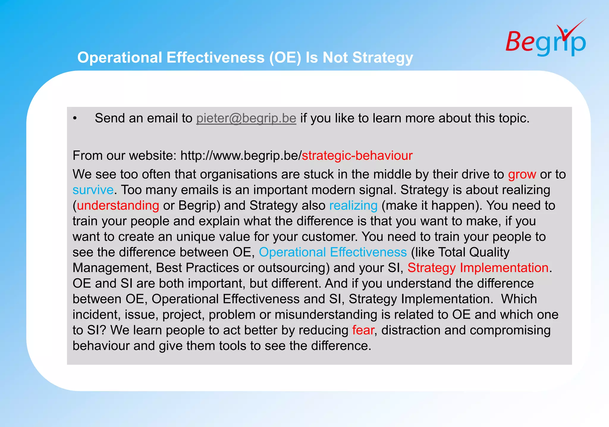 Operational Effectiveness (OE) Is Not Strategy
• Send an email to pieter@begrip.be if you like to learn more about this topic.
From our website: http://www.begrip.be/strategic-behaviour
We see too often that organisations are stuck in the middle by their drive to grow or to
survive. Too many emails is an important modern signal. Strategy is about realizing
(understanding or Begrip) and Strategy also realizing (make it happen). You need to
train your people and explain what the difference is that you want to make, if you
want to create an unique value for your customer. You need to train your people to
see the difference between OE, Operational Effectiveness (like Total Quality
Management, Best Practices or outsourcing) and your SI, Strategy Implementation.
OE and SI are both important, but different. And if you understand the difference
between OE, Operational Effectiveness and SI, Strategy Implementation. Which
incident, issue, project, problem or misunderstanding is related to OE and which one
to SI? We learn people to act better by reducing fear, distraction and compromising
behaviour and give them tools to see the difference.
 