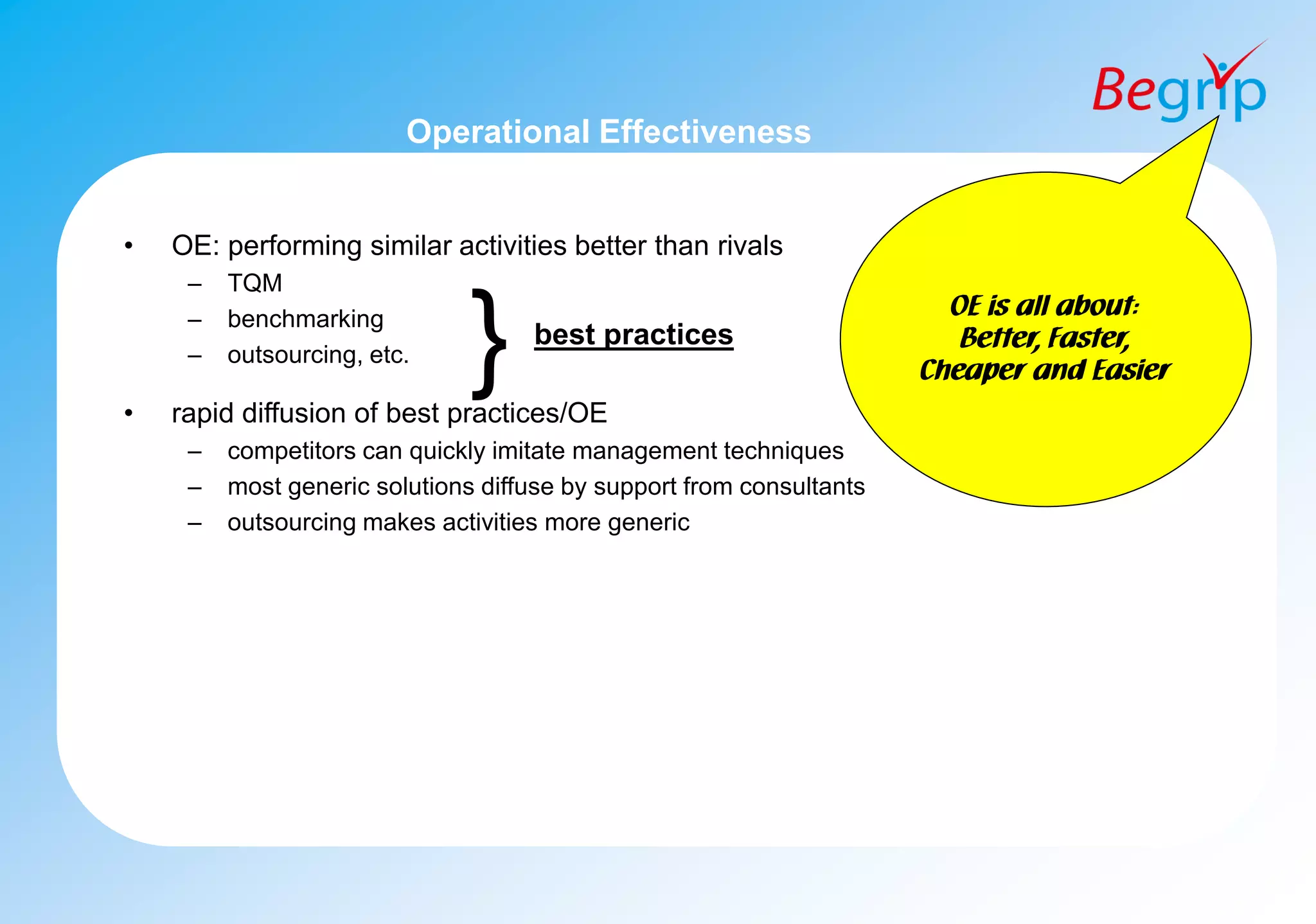 Operational Effectiveness
• OE: performing similar activities better than rivals
– TQM
– benchmarking
– outsourcing, etc.
• rapid diffusion of best practices/OE
– competitors can quickly imitate management techniques
– most generic solutions diffuse by support from consultants
– outsourcing makes activities more generic
} best practices
OE is all about:
Better, Faster,
Cheaper and Easier
 