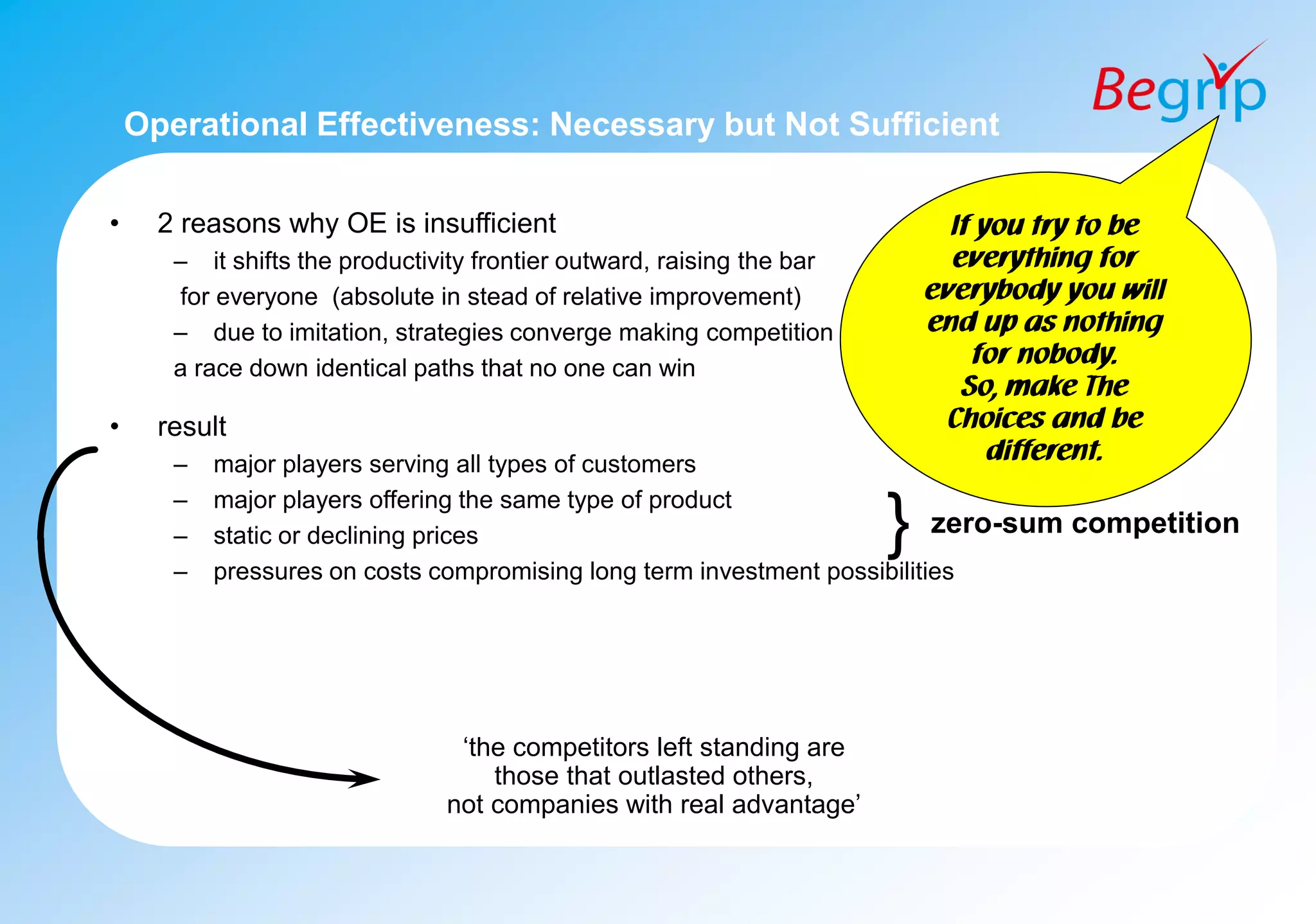 Operational Effectiveness: Necessary but Not Sufficient
• 2 reasons why OE is insufficient
– it shifts the productivity frontier outward, raising the bar
for everyone (absolute in stead of relative improvement)
– due to imitation, strategies converge making competition
a race down identical paths that no one can win
• result
– major players serving all types of customers
– major players offering the same type of product
– static or declining prices
– pressures on costs compromising long term investment possibilities
} zero-sum competition
‘the competitors left standing are
those that outlasted others,
not companies with real advantage’
If you try to be
everything for
everybody you will
end up as nothing
for nobody.
So, make The
Choices and be
different.
 