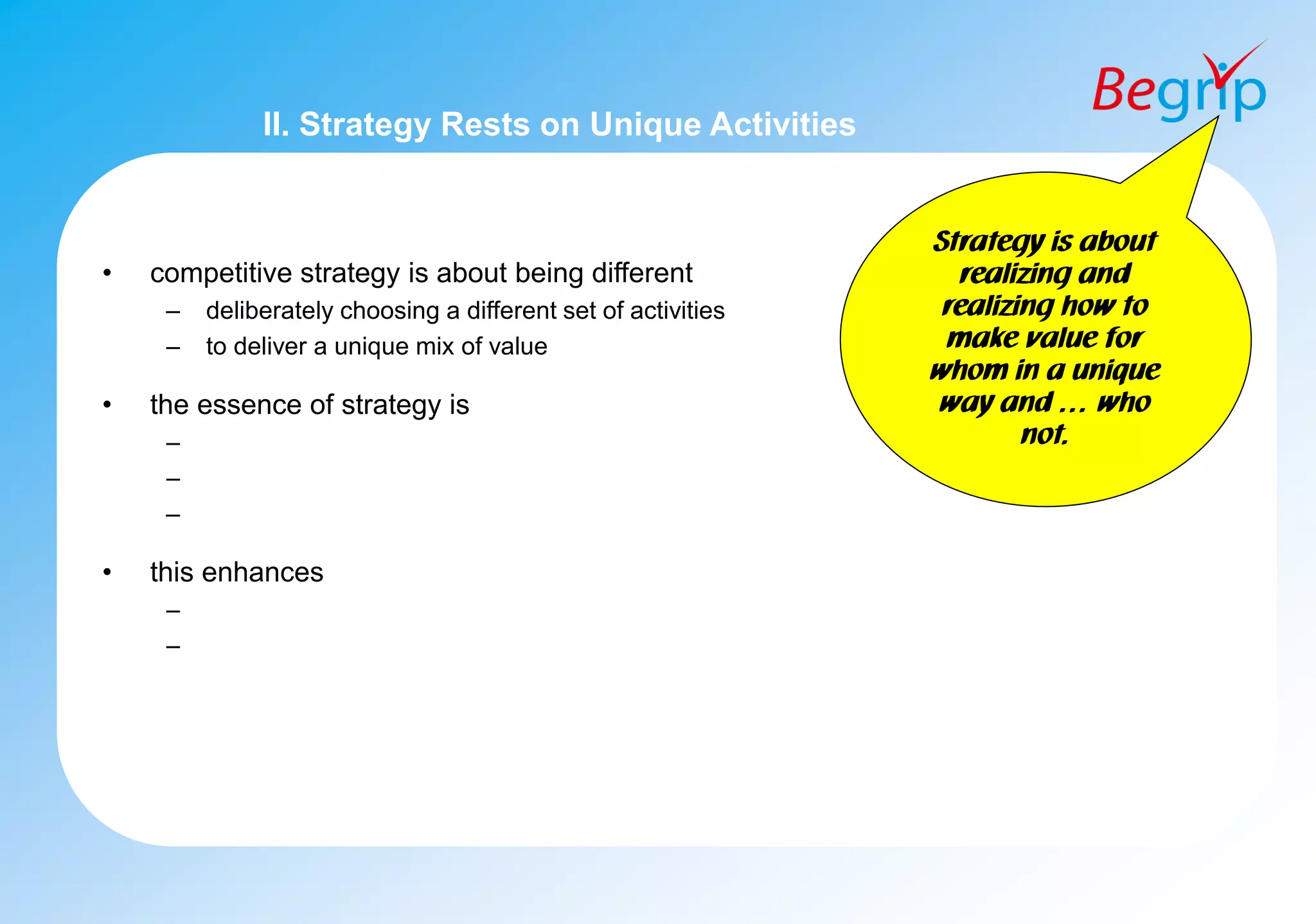 II. Strategy Rests on Unique Activities
• competitive strategy is about being different
– deliberately choosing a different set of activities
– to deliver a unique mix of value
• the essence of strategy is
–
–
–
• this enhances
–
–
Strategy is about
realizing and
realizing how to
make value for
whom in a unique
way and … who
not.
 