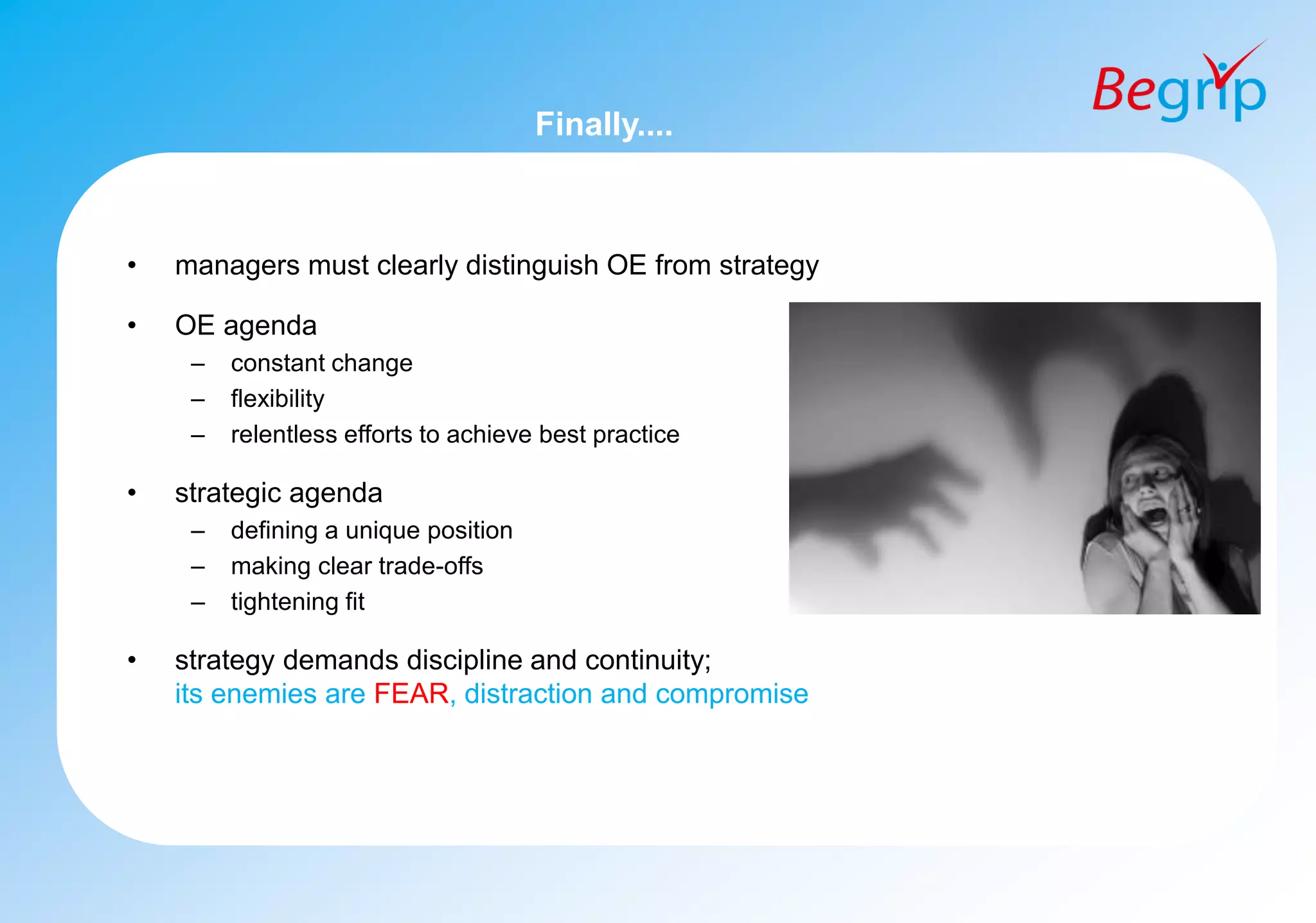 Finally....
• managers must clearly distinguish OE from strategy
• OE agenda
– constant change
– flexibility
– relentless efforts to achieve best practice
• strategic agenda
– defining a unique position
– making clear trade-offs
– tightening fit
• strategy demands discipline and continuity;
its enemies are FEAR, distraction and compromise
 