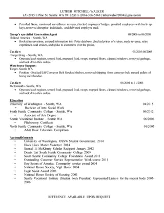 LUTHER MITCHELL-WALKER
(A) 2915 E Pine St. Seattle WA 98122| (H) (206)-306-5868 | lutherwalker2004@gmail.com
 Patrolled floors, monitored surveillance screens,checked employees' badges, provided employees with back- up
keys, removed disruptive individuals, and delivered employee mail.
Group’s specialist Reservation Agent 08/2006 to 06/2008
Holland America – Seattle, WA
 Booked reservations, entered information into Polar database,checked prices of cruises, made revenue, sales
experience-sold cruises, and spoke to customers over the phone.
Cashier: 05/2005-08/2005
Burger King – Seattle, WA
 Operated cash register, served food, prepared food, swept, mopped floors, cleaned windows, removed garbage,
and took drive-thru orders.
Warehouse Support:
Target- Seattle WA
 Position - Stocked/Lift/Conveyer Belt Stocked shelves, removed shipping from conveyer belt, moved pallets of
heavy merchandise.
Cashier: 04/2004 to 11/2004
Mc Donald's- Seattle, WA
 Operated cash register, served food, prepared food, swept, mopped floors, cleaned windows, removed garbage,
and took drive-thru orders.
Education
University of Washington - Seattle, WA 04/2015
• Bachelor of Arts: Social Work
South Seattle Community College - Seattle, WA 06/2012
• Associate of Arts Degree
Seattle Vocational Institute - Seattle WA 06/2006
• Phlebotomy Certificate
North Seattle Community College - Seattle, WA 01/2005
• Adult Basic Education Completion
Accomplishments
• University of Washington, OSSW Student Government, 2014
• Black Lives Matter Volunteer 2014
• Samuel B. McKinney Scholar Recipient January 2012
• Dean's List South Seattle Community College 2009
• South Seattle Community College Foundation Award 2011
• Outstanding Customer Service Representative Work source 2011
• Boy Scouts of America: Community service award 2004
• National Honor Society, Vigil Honor 2004
• Eagle Scout Award 2003
• National Honor Society of Scouting 2001
• Seattle Vocational Institute (Student body President) Represented/Liaison for the student body 2005-
2006
REFERENCE AVAILABLE UPON REQUEST
 