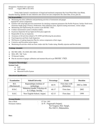 Designation: Standard room supervisor
Period : August 2006 to Oct 2010.
Trinity India Limited is manufacturer of forged and machined components like Front Wheel Hub, Gear Blank,
Knuckle Steering, Spindles for auto industries and various non auto components like chain links, levers, pins etc.
Job Responsibility:
♦ Monitoring the entire calibration and purchasing activities of instruments and gauges
required for various components.
♦ Familiar with using high precision instruments for checking component parameters like Profile Projector, Surface finish tester,
Electronic height gauge (Trimos), Perthometer, Dial calibration tester, digital & analog micrometer, vernier caliper.
♦ Maintaining and implementing the systems as per ISO/IEC 17025.
♦ Conduct measurement system evaluation studies.
♦ In-process Inspection Set up Approval (First piece approval).
♦ Responsible for lay out inspection.
♦ Awareness of all activities related to TS-16949 and following the procedures.
♦ Final Inspection and Dock Audit Inspection.
♦ Well known of making Inspection Plan for various components at their stages.
♦ Corrective and Prevention action reports.
♦ Monitoring all activities which are from vendor side like Vendor rating, Monthly rejection and Rework data.
Trainings Attended:
♦ ISO 9001:2008 , TS:16949, ISO:14001, OHSAS
♦ MSA, SPC, 7QC Tools
♦ TS Internal Auditor
♦ Plan & execution of gauges calibration and maintain Record as per ISO/IEC 17025.
Computer Knowledge:
Systems Used:
♦ SAP
♦ ERP system
♦ Microsoft FoxPro System
Educational Qualification:
Personal Details:
Date of Birth : 12th
Oct. 1982
Permanent Address : A/ P: - Nagewadi (Anjani),
Tal-Tasgaon, Dist- Sangli,
Pin-146311, Maharashtra.
Date:
3
Examination School/University Percentage Grade Duration
B.E.
(Mechanical)
Rajarambapu institute of
technology
66.91
First class with
distinction
2002 to 2006
H.S.C.
Mahatma Gandhi Vidyalaya &
Jr. Collage, Savalaj.
68.17 First class 2002
S.S.C. New English School, Anjani. 62.13 First class 1999
 