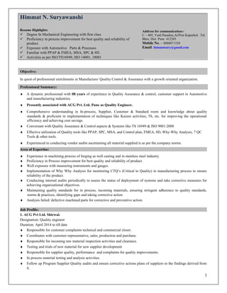 Objective:
In quest of professional enrichments in Manufacture/ Quality Control & Assurance with a growth oriented organization.
Professional Summary:
♦ A dynamic professional with 08 years of experience in Quality Assurance & control, customer support in Automotive
and manufacturing industries.
♦ Presently associated with ACG Pvt. Ltd. Pune as Quality Engineer.
♦ Comprehensive understanding in In-process, Supplier, Customer & Standard room and knowledge about quality
standards & proficient in implementation of techniques like Kaizen activities, 5S, etc. for improving the operational
efficiency and achieving cost savings.
♦ Conversant with Quality Assurance & Control aspects & Systems like TS 16949 & ISO 9001:2008
♦ Effective utilization of Quality tools like PPAP, SPC, MSA, and Control plan, FMEA, 8D, Why-Why Analysis, 7 QC
Tools & other tools.
♦ Experienced in conducting vendor audits ascertaining all material supplied is as per the company norms.
Area of Expertise:
♦ Experience in machining process of forging as well casting and in stainless steel industry.
♦ Proficiency in Process improvement for best quality and reliability of product.
♦ Well exposure with measuring instruments and gauges.
♦ Implementation of Why Why Analysis for monitoring CTQ’s (Critical to Quality) in manufacturing process to ensure
reliability of the product.
♦ Conducting internal audits periodically to assess the status of deployment of systems and take corrective measures for
achieving organizational objectives.
♦ Maintaining quality standards for in process, incoming materials, ensuring stringent adherence to quality standards,
norms & practices, identifying gaps and taking corrective action
♦ Analysis failed/ defective machined parts for corrective and preventive action.
Job Profile:
1. ACG Pvt Ltd. Shirwal.
Designation: Quality engineer
Duration: April 2014 to till date
♦ Responsible for customer complaints technical and commercial closer.
♦ Coordinates with customer representative, sales, production and purchase.
♦ Responsible for incoming raw material inspection activities and clearance.
♦ Testing and trials of new material for new supplier development
♦ Responsible for supplier quality, performance and complaints for quality improvements.
♦ In process material testing and analysis activities.
♦ Follow up Program Supplier Quality audits and ensure corrective actions plans of suppliers to the findings derived from
it.
1
Himmat N. Suryawanshi
Resume Highlights:
 Degree In Mechanical Engineering with first class
 Proficiency in process improvement for best quality and reliability of
product.
 Exposure with Automotive Parts & Processes
 Familiar with PPAP & FMEA, MSA, SPC & 8D.
 Activities as per ISO/TS16949, ISO 14001, 18001
Address for communication:-
C – 405, Yash Paradise,At/Post Kapurhol, Tal.
Bhor, Dist Pune 412205
Mobile No. – 8888871528
Email: himmatsury@gmail.com
 