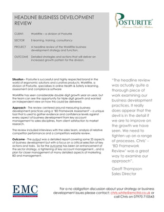 “The headline review
was actually quite a
thorough piece of
work examining our
business development
practices. It really
does appear that the
devil is in the detail if
we are to improve on
the growth we have
seen. We need to
tighten up on a range
of processes. Chris’ -
‘BD Framework
Review’ was a great
way to examine our
approach”.
Geoff Thompson
Sales Director
Situation - Posturite is successful and highly respected brand in the
world of ergonomic solutions and curative products. WorkRite, a
division of Posturite, specialises in online Health & Safety e-learning,
assessment and compliance software
WorkRite has seen considerable double digit growth year on year, but
the team can see the opportunity for triple digit growth and wanted
an independent view on how this could be delivered.
Approach - The review centered around measuring business
development practices using a ‘BD Framework Assessment’ – a unique
tool that is used to gather evidence and confidence levels against
every aspect of business development from key account
management to sales disciplines, from client satisfaction to market
research.
The review included interviews with the sales team, analysis of relative
competitor performance and a competitors website review.
Outcome - The output was a detailed report covering some 25 aspects
of business development but with a focus on a critical selection of key
actions and tasks. So far the outcome has been an enhancement of
the sector strategy, a tightening of key account management…and a
plan for closer management of many detailed aspects of marketing
BD and management.
HEADLINE BUSINESS DEVELOPMENT
REVIEW
CLIENT: WorkRite – a division of Posturite
SECTOR E-learning, training, consultancy
PROJECT A headline review of the WorkRite business
development strategy and function.
OUTCOME Detailed strategies and actions that will deliver an
increased growth pattern for the division.
For a no obligation discussion about your strategy or business
development issues please contact: chris.white@emcltd.co.uk or
call Chris on 07970 710543
 