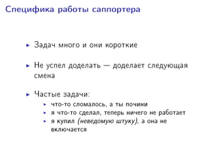 Ñïåöèôèêà ðàáîòû ñàïïîðòåðà
Çàäà÷ ìíîãî è îíè êîðîòêèå
Íå óñïåë äîäåëàòü  äîäåëàåò ñëåäóþùàÿ
ñìåíà
×àñòûå çàäà÷è:
÷òî-òî ñëîìàëîñü, à òû ïî÷èíè
ÿ ÷òî-òî ñäåëàë, òåïåðü íè÷åãî íå ðàáîòàåò
ÿ êóïèë (íåâåäîìóþ øòóêó), à îíà íå
âêëþ÷àåòñÿ
 