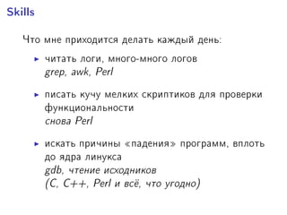 Skills
×òî ìíå ïðèõîäèòñÿ äåëàòü êàæäûé äåíü:
÷èòàòü ëîãè, ìíîãî-ìíîãî ëîãîâ
grep, awk, Perl
ïèñàòü êó÷ó ìåëêèõ ñêðèïòèêîâ äëÿ ïðîâåðêè
ôóíêöèîíàëüíîñòè
ñíîâà Perl
èñêàòü ïðè÷èíû ¾ïàäåíèÿ¿ ïðîãðàìì, âïëîòü
äî ÿäðà ëèíóêñà
gdb, ÷òåíèå èñõîäíèêîâ
(C, C++, Perl è âñ¼, ÷òî óãîäíî)
 