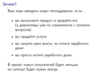 Çà÷åì?
Âàì ïîðà çàâîäèòü îòäåë òåõïîääåðæêè, åñëè...
âû âûïóñêàåòå ïðîäóêò è ïðîäà¼òå åãî
(à äåâåëîïåðû óæå íå ñïðàâëÿþòñÿ ñ ïîòîêîì
âîïðîñîâ)
âû ïðîäà¼òå óñëóãè
âû ïèøåòå open source, íî õîòèòå çàðàáîòàòü
äåíåã
âû ïðîñòî õîòèòå çàðàáîòàòü äåíåã
Â êðèçèñ íîâûõ ïîêóïàòåëåé áóäåò ìåíüøå,
íî ñàïïîðò áóäåò íóæåí âñåãäà
 