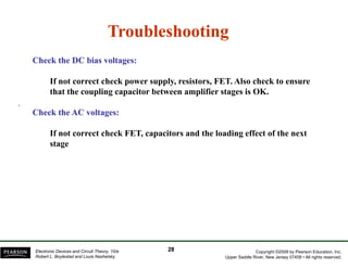 TroubleshootingTroubleshootingTroubleshootingTroubleshooting
Check the DC bias voltages:Check the DC bias voltages:
If not correct check power supply, resistors, FET. Also check to ensure
that the coupling capacitor between amplifier stages is OK.
.
Check the AC voltages:Check the AC voltages:
If not correct check FET capacitors and the loading effect of the nextIf not correct check FET, capacitors and the loading effect of the next
stage
Copyright ©2009 by Pearson Education, Inc.
Upper Saddle River, New Jersey 07458 • All rights reserved.
Electronic Devices and Circuit Theory, 10/e
Robert L. Boylestad and Louis Nashelsky
2828
 