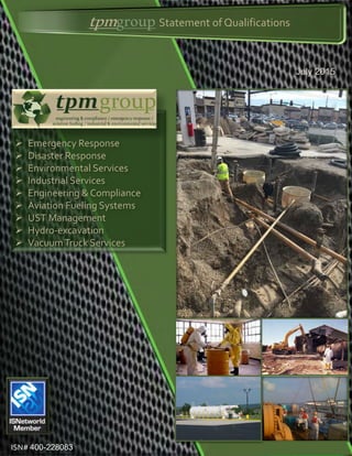 tpmgroupStatement of Qualifications
July 2015
 Emergency Response
 Disaster Response
 Environmental Services
 Industrial Services
 Engineering & Compliance
 Aviation Fueling Systems
 UST Management
 Hydro-excavation
 VacuumTruck Services
ISN# 400-228083
 