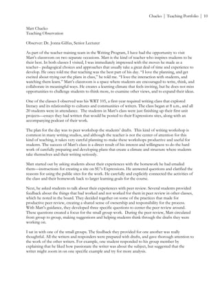 ! Chacko | Teaching Portfolio | 10
Matt Chacko
Teaching Observation
Observer: Dr. Jonna Gilfus, Senior Lecturer
As part of the teacher training team in the Writing Program, I have had the opportunity to visit
Matt’s classroom on two separate occasions. Matt is the kind of teacher who inspires students to be
their best. In both classes I visited, I was immediately impressed with the moves he made as a
teacher-- pedagogical choices and approaches that usually take a great deal of time and experience to
develop. He once told me that teaching was the best part of his day. “I love the planning, and get
excited about trying out the plans in class,” he told me. “I love the interaction with students, and
watching them learn.” Matt’s classroom is a space where students are encouraged to write, think, and
collaborate in meaningful ways. He creates a learning climate that feels inviting, but he does not miss
opportunities to challenge students to think more, to examine other views, and to expand their ideas.
One of the classes I observed was his WRT 105, a first-year required writing class that explored
literacy and its relationship to cultures and communities of writers. The class began at 8 a.m., and all
20 students were in attendance. The students in Matt’s class were just finishing up their first unit
projects—essays they had written that would be posted to their Expressions sites, along with an
accompanying podcast of their work.
The plan for the day was to peer workshop the students’ drafts. This kind of writing workshop is
common in many writing studios, and although the teacher is not the center of attention for this
kind of teaching, it takes very careful planning to make these workshops productive and useful for
students. The success of Matt’s class is a direct result of his interest and willingness to do the hard
work of carefully preparing and developing plans that create a climate and structure where students
take themselves and their writing seriously.
Matt started out by asking students about their experiences with the homework he had emailed
them—instructions for creating a site on SU’s Expressions. He answered questions and clarified the
reasons for using the public sites for the work. He carefully and explicitly connected the activities of
the class and their homework back to larger learning goals for the course.
Next, he asked students to talk about their experiences with peer review. Several students provided
feedback about the things that had worked and not worked for them in peer review in other classes,
which he noted in the board. They decided together on some of the practices that made for
productive peer review, creating a shared sense of ownership and responsibility for the process.
With Matt’s guidance, they developed three specific questions to center the peer review around.
These questions created a focus for the small group work. During the peer review, Matt circulated
from group to group, making suggestions and helping students think through the drafts they were
working on.
I sat in with one of the small groups. The feedback they provided for one another was really
thoughtful. All the writers and responders were prepared with drafts, and gave thorough attention to
the work of the other writers. For example, one student responded to his group member by
explaining that he liked how passionate the writer was about the subject, but suggested that the
writer might zoom in on one specific example and try for more analysis.
 