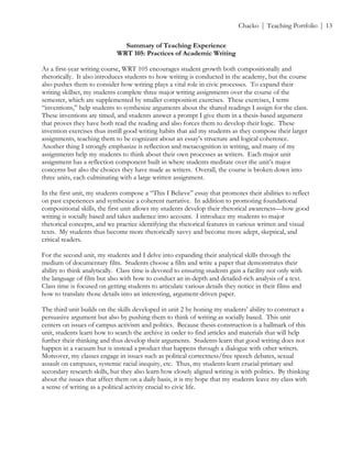 ! Chacko | Teaching Portfolio | 13
Summary of Teaching Experience
WRT 105: Practices of Academic Writing
As a first-year writing course, WRT 105 encourages student growth both compositionally and
rhetorically. It also introduces students to how writing is conducted in the academy, but the course
also pushes them to consider how writing plays a vital role in civic processes. To expand their
writing skillset, my students complete three major writing assignments over the course of the
semester, which are supplemented by smaller composition exercises. These exercises, I term
“inventions,” help students to synthesize arguments about the shared readings I assign for the class.
These inventions are timed, and students answer a prompt I give them in a thesis-based argument
that proves they have both read the reading and also forces them to develop their logic. These
invention exercises thus instill good writing habits that aid my students as they compose their larger
assignments, teaching them to be cognizant about an essay’s structure and logical coherence.
Another thing I strongly emphasize is reflection and metacognition in writing, and many of my
assignments help my students to think about their own processes as writers. Each major unit
assignment has a reflection component built in where students meditate over the unit’s major
concerns but also the choices they have made as writers. Overall, the course is broken down into
three units, each culminating with a large written assignment.
In the first unit, my students compose a “This I Believe” essay that promotes their abilities to reflect
on past experiences and synthesize a coherent narrative. In addition to promoting foundational
compositional skills, the first unit allows my students develop their rhetorical awareness—how good
writing is socially based and takes audience into account. I introduce my students to major
rhetorical concepts, and we practice identifying the rhetorical features in various written and visual
texts. My students thus become more rhetorically savvy and become more adept, skeptical, and
critical readers.
For the second unit, my students and I delve into expanding their analytical skills through the
medium of documentary film. Students choose a film and write a paper that demonstrates their
ability to think analytically. Class time is devoted to ensuring students gain a facility not only with
the language of film but also with how to conduct an in-depth and detailed-rich analysis of a text.
Class time is focused on getting students to articulate various details they notice in their films and
how to translate those details into an interesting, argument-driven paper.
The third unit builds on the skills developed in unit 2 by honing my students’ ability to construct a
persuasive argument but also by pushing them to think of writing as socially based. This unit
centers on issues of campus activism and politics. Because thesis-construction is a hallmark of this
unit, students learn how to search the archive in order to find articles and materials that will help
further their thinking and thus develop their arguments. Students learn that good writing does not
happen in a vacuum but is instead a product that happens through a dialogue with other writers.
Moreover, my classes engage in issues such as political correctness/free speech debates, sexual
assault on campuses, systemic racial inequity, etc. Thus, my students learn crucial primary and
secondary research skills, but they also learn how closely aligned writing is with politics. By thinking
about the issues that affect them on a daily basis, it is my hope that my students leave my class with
a sense of writing as a political activity crucial to civic life.
 