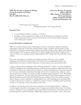 ! Chacko | Teaching Portfolio | 14
WRT 105: Practices of Academic Writing Instructor: Matthew W. Chacko
Course Description and Policy Office: HBC 018
Fall 2014 Office Hours: T, 1:00-2:00 p.m.
HL 215, MW, 8:00—9:20 a.m. Or by appointment
Office Telephone: 443-4951
Email: mwchacko@syr.edu
“O this learning, what a thing it is!”
–William Shakespeare, The Taming of the Shrew
Required Texts
• Coxwell-Teague & Melzer, Everything’s a Text, 2011
• In addition to the required text (available at the SU Bookstore), be prepared to provide
copies of personal, written work for everyone in class (or for a peer-response group) at
various times in the semester.
Course Description and Rationale
WRT 105 introduces literacy and its relationship to cultures, communities, identities, ideologies,
technologies, and media. In this class, writing is both a subject of inquiry and the primary activity.
Therefore, we will practice and develop composition through writing, revising, editing, and reflecting
with the support of the instructor and peers. You will also engage critically with the opinions and
voices of others as you develop a greater understanding of how writing affects the individual and the
audience.
The course will engage you in analysis and argument, practices that carry across academic
disciplinary lines and into professional and civic writing. These interdependent practices are
fundamental to the work you will do at Syracuse University and in your careers and civic life.
Analysis, as Rosenwasser and Stephen claim in Writing Analytically 7th
edition, “is a form of detective
work that typically pursues something puzzling, something you are seeking to understand rather than
something you believe you already have the answers to. Analysis finds questions where there seemed
not to be any, and it makes connections that might not have been evident at first. Analysis is, then,
more than just a set of skills: it is a frame of mind, an attitude toward experience” (2-3). We practice
analysis on a daily basis. It occurs when discussing with a friend to get another perspective on why
Spain performed so poorly in the 2014 World Cup, when reading on the recent conflict in Iraq in
order to discuss it more confidently in a global politics class, when watching and re-watching a film
in order to discern how it works on a visual level, or when reviewing a sampling of personal writing
in order to see and make sense of the patterns in the work.
In addition to practicing analysis, this course concentrates on developing argument. Argument
involves inquiry and analysis, and engages others in ongoing conversations about topics of common
concern. Evidence for your arguments comes from analysis, from discussion with others, from your
personal experience, and from research. Additionally, arguments are situational. That is, they look,
 