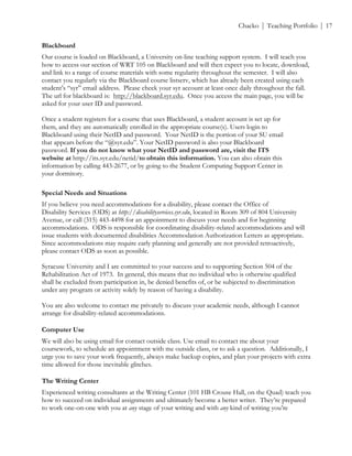 ! Chacko | Teaching Portfolio | 17
Blackboard
Our course is loaded on Blackboard, a University on-line teaching support system. I will teach you
how to access our section of WRT 105 on Blackboard and will then expect you to locate, download,
and link to a range of course materials with some regularity throughout the semester. I will also
contact you regularly via the Blackboard course listserv, which has already been created using each
student’s “syr” email address. Please check your syr account at least once daily throughout the fall.
The url for blackboard is: http://blackboard.syr.edu. Once you access the main page, you will be
asked for your user ID and password.
Once a student registers for a course that uses Blackboard, a student account is set up for
them, and they are automatically enrolled in the appropriate course(s). Users login to
Blackboard using their NetID and password. Your NetID is the portion of your SU email
that appears before the “@syr.edu”. Your NetID password is also your Blackboard
password. If you do not know what your NetID and password are, visit the ITS
website at http://its.syr.edu/netid/to obtain this information. You can also obtain this
information by calling 443-2677, or by going to the Student Computing Support Center in
your dormitory.
Special Needs and Situations
If you believe you need accommodations for a disability, please contact the Office of
Disability Services (ODS) at http://disabilityservices.syr.edu, located in Room 309 of 804 University
Avenue, or call (315) 443-4498 for an appointment to discuss your needs and for beginning
accommodations. ODS is responsible for coordinating disability-related accommodations and will
issue students with documented disabilities Accommodation Authorization Letters as appropriate.
Since accommodations may require early planning and generally are not provided retroactively,
please contact ODS as soon as possible.
Syracuse University and I are committed to your success and to supporting Section 504 of the
Rehabilitation Act of 1973. In general, this means that no individual who is otherwise qualified
shall be excluded from participation in, be denied benefits of, or be subjected to discrimination
under any program or activity solely by reason of having a disability.
You are also welcome to contact me privately to discuss your academic needs, although I cannot
arrange for disability-related accommodations.
Computer Use
We will also be using email for contact outside class. Use email to contact me about your
coursework, to schedule an appointment with me outside class, or to ask a question. Additionally, I
urge you to save your work frequently, always make backup copies, and plan your projects with extra
time allowed for those inevitable glitches.
The Writing Center
Experienced writing consultants at the Writing Center (101 HB Crouse Hall, on the Quad) teach you
how to succeed on individual assignments and ultimately become a better writer. They’re prepared
to work one-on-one with you at any stage of your writing and with any kind of writing you’re
 
