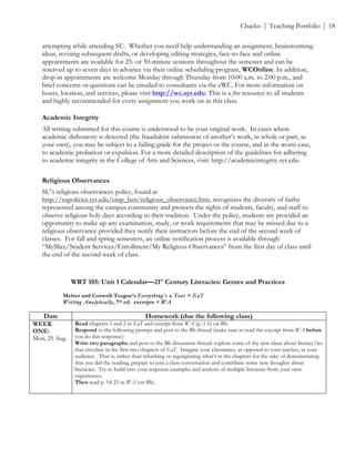 ! Chacko | Teaching Portfolio | 18
attempting while attending SU. Whether you need help understanding an assignment, brainstorming
ideas, revising subsequent drafts, or developing editing strategies, face-to-face and online
appointments are available for 25- or 50-minute sessions throughout the semester and can be
reserved up to seven days in advance via their online scheduling program, WCOnline. In addition,
drop-in appointments are welcome Monday through Thursday from 10:00 a.m. to 2:00 p.m., and
brief concerns or questions can be emailed to consultants via the eWC. For more information on
hours, location, and services, please visit http://wc.syr.edu. This is a free resource to all students
and highly recommended for every assignment you work on in this class.
Academic Integrity
All writing submitted for this course is understood to be your original work. In cases where
academic dishonesty is detected (the fraudulent submission of another’s work, in whole or part, as
your own), you may be subject to a failing grade for the project or the course, and in the worst case,
to academic probation or expulsion. For a more detailed description of the guidelines for adhering
to academic integrity in the College of Arts and Sciences, visit: http://academicintegrity.syr.edu.
Religious Observances
SU’s religious observances policy, found at
http://supolicies.syr.edu/emp_ben/religious_observance.htm, recognizes the diversity of faiths
represented among the campus community and protects the rights of students, faculty, and staff to
observe religious holy days according to their tradition. Under the policy, students are provided an
opportunity to make up any examination, study, or work requirements that may be missed due to a
religious observance provided they notify their instructors before the end of the second week of
classes. For fall and spring semesters, an online notification process is available through
“MySlice/Student Services/Enrollment/My Religious Observances” from the first day of class until
the end of the second week of class.
!
!
WRT 105: Unit 1 Calendar—21st
Century Literacies: Genres and Practices
Melzer and Coxwell-Teague’s Everything’s a Text = EaT
Writing Analytically, 7th ed. excerpts = WA
Date Homework (due the following class)
WEEK
ONE:
Mon, 25 Aug.
Read chapters 1 and 2 in EaT and excerpt from WA (p. 1-6) on Bb.
Respond to the following prompt and post to the Bb thread (make sure to read the excerpt from WA before
you do this response):
Write two paragraphs and post to the Bb discussion thread: explore some of the new ideas about literacy/ies
that circulate in the first two chapters of EaT. Imagine your classmates, as opposed to your teacher, as your
audience. That is, rather than rehashing or regurgitating what’s in the chapters for the sake of demonstrating
that you did the reading, prepare to join a class conversation and contribute some new thoughts about
literacies. Try to build into your response examples and analysis of multiple literacies from your own
experiences.
Then read p. 14-25 in WA (on Bb).
 