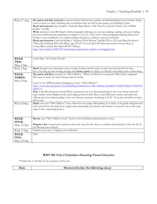 ! Chacko | Teaching Portfolio | 19
Wed, 27 Aug. Do quick and dirty research on poet/activist/scholar June Jordan (not basketball player June Jordan). Keep
track of what you find, including urls of websites since we will be discussing your findings in class.
Read and annotate June Jordan’s “Nobody Mean More to Me Than You and the Future Life of Willie
Jordan” (on Bb).
Write and post to the Bb thread a thick paragraph reflecting on your pre-reading, reading, and post-reading
processes (following the guidelines in chapter 2 of EaT). Then write a thick paragraph thinking about how
Jordan’s essay complicates our understanding of purpose, audience, persona and genre.
Read and annotate Crawford Kilian’s “Effective Web Writing” (pp286-292 in EaT) and Meg Hourihan’s
“What We’re Doing When We Blog” (pp 293-297 in EaT) plus the following article from the blog of
Comp/Rhet scholar Alex Reid (SUNY Albany)
http://alex-reid.net/2009/09/introducing-composition-students-to-blogging.html
WEEK
TWO:
Mon, 1 Sep.
Labor Day—No Class! Huzzah!
Wed, 3 Sep. Read through your classmates’ posts on June Jordan, and be ready to share your favorite bits in class.
Get your blog up and running enough and create a post on which you identify and analyze three mentor blogs.
WEEK
THREE:
Mon, 8 Sep.
Do quick and dirty research on “This I Believe.” What is it? What is its purpose? When did it originate?
Who gets to write and share? Keep track of results.
Listen to the NPR broadcast bringing an end to “This I Believe”:
http://www.npr.org/player/v2/mediaPlayer.html?action=1&t=1&islist=false&id=103412215&m=10350236
1&live=1
Post to the Bb discussion thread: What connections are you discerning between the Lynn Neary interview
with student writer Brighton Erly and college professor Kyle Dixon and TIB series curator and editor Jay
Allison and your understanding of the core literacy concepts circulating in EaT? Your post should be at least
400 words.
Wed, 10 Sep. Draft your own “This I Believe” essay. Shoot for two pages. Remember, it’s a draft, so be gentle and generous
with yourself; let the draft be as crappy and unsatisfying, and clunky and clumsy as it needs to be at this early
stage in the composing process.
WEEK
FOUR:
Mon, 15 Sep.
Revise your “This I Believe Essay” based on the feedback and discussion in class.
Prepare a list of questions/concerns about the essay for the class to consider and respond to. Post the list to
the Bb discussion thread.
Wed, 17 Sep. Finalize your essay. Compose your reflection.
WEEK
FIVE:
Mon, 22 Sep.
TBA
!
!
WRT 105: Unit 2 Calendar—Situating Visual Literacies
***Subscribe to Netflix for the duration of this unit
Date Homework (due the following class)
 