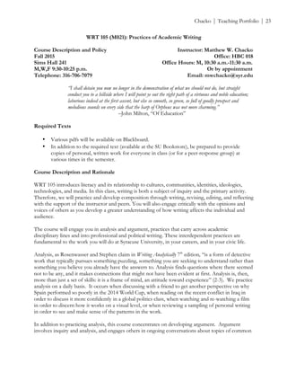 ! Chacko | Teaching Portfolio | 23
WRT 105 (M021): Practices of Academic Writing
Course Description and Policy Instructor: Matthew W. Chacko
Fall 2015 Office: HBC 018
Sims Hall 241 Office Hours: M, 10:30 a.m.-11:30 a.m.
M,W,F 9:30-10:25 p.m. Or by appointment
Telephone: 316-706-7079 Email: mwchacko@syr.edu
“I shall detain you now no longer in the demonstration of what we should not do, but straight
conduct you to a hillside where I will point ye out the right path of a virtuous and noble education;
laborious indeed at the first ascent, but else so smooth, so green, so full of goodly prospect and
melodious sounds on every side that the harp of Orpheus was not more charming.”
–John Milton, “Of Education”
Required Texts
• Various pdfs will be available on Blackboard.
• In addition to the required text (available at the SU Bookstore), be prepared to provide
copies of personal, written work for everyone in class (or for a peer-response group) at
various times in the semester.
Course Description and Rationale
WRT 105 introduces literacy and its relationship to cultures, communities, identities, ideologies,
technologies, and media. In this class, writing is both a subject of inquiry and the primary activity.
Therefore, we will practice and develop composition through writing, revising, editing, and reflecting
with the support of the instructor and peers. You will also engage critically with the opinions and
voices of others as you develop a greater understanding of how writing affects the individual and
audience.
The course will engage you in analysis and argument, practices that carry across academic
disciplinary lines and into professional and political writing. These interdependent practices are
fundamental to the work you will do at Syracuse University, in your careers, and in your civic life.
Analysis, as Rosenwasser and Stephen claim in Writing Analytically 7th
edition, “is a form of detective
work that typically pursues something puzzling, something you are seeking to understand rather than
something you believe you already have the answers to. Analysis finds questions where there seemed
not to be any, and it makes connections that might not have been evident at first. Analysis is, then,
more than just a set of skills: it is a frame of mind, an attitude toward experience” (2-3). We practice
analysis on a daily basis. It occurs when discussing with a friend to get another perspective on why
Spain performed so poorly in the 2014 World Cup, when reading on the recent conflict in Iraq in
order to discuss it more confidently in a global politics class, when watching and re-watching a film
in order to discern how it works on a visual level, or when reviewing a sampling of personal writing
in order to see and make sense of the patterns in the work.
In addition to practicing analysis, this course concentrates on developing argument. Argument
involves inquiry and analysis, and engages others in ongoing conversations about topics of common
 