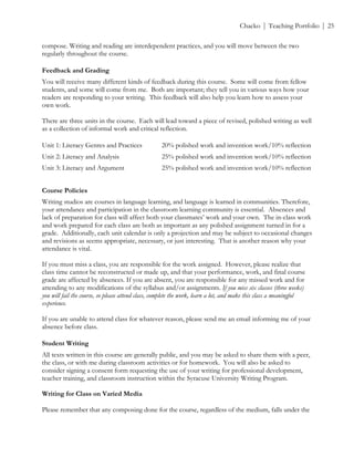 ! Chacko | Teaching Portfolio | 25
compose. Writing and reading are interdependent practices, and you will move between the two
regularly throughout the course.!
Feedback and Grading
You will receive many different kinds of feedback during this course. Some will come from fellow
students, and some will come from me. Both are important; they tell you in various ways how your
readers are responding to your writing. This feedback will also help you learn how to assess your
own work.
There are three units in the course. Each will lead toward a piece of revised, polished writing as well
as a collection of informal work and critical reflection.
Unit 1: Literacy Genres and Practices 20% polished work and invention work/10% reflection
Unit 2: Literacy and Analysis 25% polished work and invention work/10% reflection
Unit 3: Literacy and Argument 25% polished work and invention work/10% reflection
Course Policies
Writing studios are courses in language learning, and language is learned in communities. Therefore,
your attendance and participation in the classroom learning community is essential. Absences and
lack of preparation for class will affect both your classmates’ work and your own. The in-class work
and work prepared for each class are both as important as any polished assignment turned in for a
grade. Additionally, each unit calendar is only a projection and may be subject to occasional changes
and revisions as seems appropriate, necessary, or just interesting. That is another reason why your
attendance is vital.
If you must miss a class, you are responsible for the work assigned. However, please realize that
class time cannot be reconstructed or made up, and that your performance, work, and final course
grade are affected by absences. If you are absent, you are responsible for any missed work and for
attending to any modifications of the syllabus and/or assignments. If you miss six classes (three weeks)
you will fail the course, so please attend class, complete the work, learn a lot, and make this class a meaningful
experience.
If you are unable to attend class for whatever reason, please send me an email informing me of your
absence before class.
Student Writing
All texts written in this course are generally public, and you may be asked to share them with a peer,
the class, or with me during classroom activities or for homework. You will also be asked to
consider signing a consent form requesting the use of your writing for professional development,
teacher training, and classroom instruction within the Syracuse University Writing Program.
Writing for Class on Varied Media
Please remember that any composing done for the course, regardless of the medium, falls under the
 
