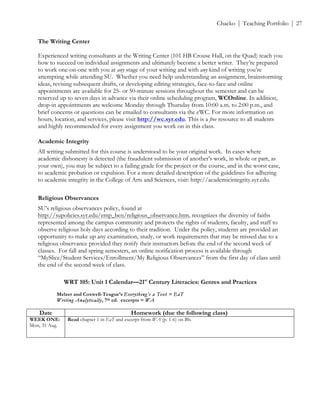 ! Chacko | Teaching Portfolio | 27
The Writing Center
Experienced writing consultants at the Writing Center (101 HB Crouse Hall, on the Quad) teach you
how to succeed on individual assignments and ultimately become a better writer. They’re prepared
to work one-on-one with you at any stage of your writing and with any kind of writing you’re
attempting while attending SU. Whether you need help understanding an assignment, brainstorming
ideas, revising subsequent drafts, or developing editing strategies, face-to-face and online
appointments are available for 25- or 50-minute sessions throughout the semester and can be
reserved up to seven days in advance via their online scheduling program, WCOnline. In addition,
drop-in appointments are welcome Monday through Thursday from 10:00 a.m. to 2:00 p.m., and
brief concerns or questions can be emailed to consultants via the eWC. For more information on
hours, location, and services, please visit http://wc.syr.edu. This is a free resource to all students
and highly recommended for every assignment you work on in this class.
Academic Integrity
All writing submitted for this course is understood to be your original work. In cases where
academic dishonesty is detected (the fraudulent submission of another’s work, in whole or part, as
your own), you may be subject to a failing grade for the project or the course, and in the worst case,
to academic probation or expulsion. For a more detailed description of the guidelines for adhering
to academic integrity in the College of Arts and Sciences, visit: http://academicintegrity.syr.edu.
Religious Observances
SU’s religious observances policy, found at
http://supolicies.syr.edu/emp_ben/religious_observance.htm, recognizes the diversity of faiths
represented among the campus community and protects the rights of students, faculty, and staff to
observe religious holy days according to their tradition. Under the policy, students are provided an
opportunity to make up any examination, study, or work requirements that may be missed due to a
religious observance provided they notify their instructors before the end of the second week of
classes. For fall and spring semesters, an online notification process is available through
“MySlice/Student Services/Enrollment/My Religious Observances” from the first day of class until
the end of the second week of class.
WRT 105: Unit 1 Calendar—21st
Century Literacies: Genres and Practices
Melzer and Coxwell-Teague’s Everything’s a Text = EaT
Writing Analytically, 7th ed. excerpts = WA
Date Homework (due the following class)
WEEK ONE:
Mon, 31 Aug.
Read chapter 1 in EaT and excerpt from WA (p. 1-6) on Bb.
 