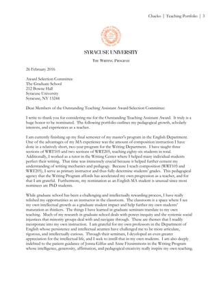 ! Chacko | Teaching Portfolio | 3
26 February 2016
Award Selection Committee
The Graduate School
212 Bowne Hall
Syracuse University
Syracuse, NY 13244
Dear Members of the Outstanding Teaching Assistant Award Selection Committee:
I write to thank you for considering me for the Outstanding Teaching Assistant Award. It truly is a
huge honor to be nominated. The following portfolio outlines my pedagogical growth, scholarly
interests, and experiences as a teacher.
I am currently finishing up my final semester of my master’s program in the English Department.
One of the advantages of my MA experience was the amount of composition instruction I have
done in a relatively short, two-year program for the Writing Department. I have taught three
sections of WRT105 and two sections of WRT205, teaching eighty-six students in total.
Additionally, I worked as a tutor in the Writing Center where I helped many individual students
perfect their writing. That time was immensely crucial because it helped further cement my
understanding of writing mechanics and pedagogy. Because I teach composition (WRT105 and
WRT205), I serve as primary instructor and thus fully determine students’ grades. This pedagogical
agency that the Writing Program affords has accelerated my own progression as a teacher, and for
that I am grateful. Furthermore, my nomination as an English MA student is unusual since most
nominees are PhD students.
While graduate school has been a challenging and intellectually rewarding process, I have really
relished my opportunities as an instructor in the classroom. The classroom is a space where I see
my own intellectual growth as a graduate student impact and help further my own students’
maturation as thinkers. The things I have learned in graduate seminars translate to my own
teaching. Much of my research in graduate school deals with power inequity and the systemic social
injustices that minority groups deal with and navigate through. These are themes that I readily
incorporate into my own instruction. I am grateful for my own professors in the Department of
English whose persistence and intellectual acumen have challenged me to be more articulate,
rigorous, and intellectually curious. Through their seminars, I developed an even greater
appreciation for the intellectual life, and I seek to instill that in my own students. I am also deeply
indebted to the patient guidance of Jonna Gilfus and Anne Fitzsimmons in the Writing Program
whose intelligence, generosity, affirmation, and pedagogical creativity really inspire my own teaching.
 