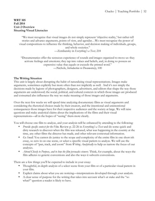 ! Chacko | Teaching Portfolio | 32
WRT 105
Fall 2014
Unit 2 Overview
Situating Visual Literacies
“We must recognize that visual images do not simply represent ‘objective reality,’ but rather tell
stories and advance arguments, points of view, and agendas…We must recognize the power of
visual compositions to influence the thinking, behavior, and decision making of individuals, groups,
and whole societies.”
—Zemliansky in Everything’s a Text, 218
“Documentaries offer the sensuous experience of sounds and images organized to move us: they
activate feelings and emotions; they tap into values and beliefs, and, in doing so possess an
expressive value that equals or exceeds the printed word.”
—Nichols, Introduction to Documentary, 100
The Writing Situation
This unit is largely about disrupting the habit of naturalizing visual representations. Images make
arguments, sometimes explicitly but more often than not implicitly as well. And it’s not simply the
decisions made by legions of photographers, designers, advertisers, and editors that shape the way those
arguments are understood; the social, political, and cultural contexts in which those images are produced
and consumed also influences the way we make meaning of those images and arguments.
Over the next few weeks we will spend time analyzing documentary films as visual arguments and
considering the rhetorical choices made by their creators, and the intentional and unintentional
consequences those images have for their respective audiences and the society at large. We will raise
questions and make analytical claims about the implications of the films and their visual
representations—all in the hopes of “seeing” them more clearly.
You will choose one film to analyze, and your analysis will be enhanced by attending to the following:
• Provide specific context for the Film. Review p. 22-26 in Everything’s a Text and do some quick and
dirty research to discover when the film was released, what was happening in the country at the
time, any other films the director has made, and other relevant contextual information.
• Go Small. You cannot do justice to the scope and complexity of the entire film in one short-ish
essay, so zero in on one scene, or select a specific visual pattern to analyze. We will use the
concepts of “pan, track, and zoom” from Writing Analytically to help us narrow the focus of our
analyses.
• Attend Closely to Purpose, and to how the film persuades viewers. Think, for example, about the ways the
film adheres to generic conventions and also the ways it subverts conventions.
!
There are a few things you’ll be expected to include in your essay:
• Thoughtful, in-depth analysis of a select scene from your film or of a particular visual pattern in
your film.
• Explicit claims about what you are noticing—interpretations developed through your analysis.
• A clear sense of purpose for the writing that takes into account what’s at stake and the “so
what?” question a reader is likely to have.
 