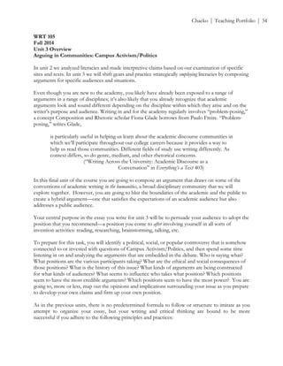 ! Chacko | Teaching Portfolio | 34
WRT 105
Fall 2014
Unit 3 Overview
Arguing in Communities: Campus Activism/Politics
In unit 2 we analyzed literacies and made interpretive claims based on our examination of specific
sites and texts. In unit 3 we will shift gears and practice strategically employing literacies by composing
arguments for specific audiences and situations.
Even though you are new to the academy, you likely have already been exposed to a range of
arguments in a range of disciplines; it’s also likely that you already recognize that academic
arguments look and sound different depending on the discipline within which they arise and on the
writer’s purpose and audience. Writing in and for the academy regularly involves “problem-posing,”
a concept Composition and Rhetoric scholar Fiona Glade borrows from Paulo Freire. “Problem-
posing,” writes Glade,
is particularly useful in helping us learn about the academic discourse communities in
which we’ll participate throughout our college careers because it provides a way to
help us read those communities. Different fields of study use writing differently. As
context differs, so do genre, medium, and other rhetorical concerns.
(“Writing Across the University: Academic Discourse as a
Conversation” in Everything’s a Text 403)
In this final unit of the course you are going to compose an argument that draws on some of the
conventions of academic writing in the humanities, a broad disciplinary community that we will
explore together. However, you are going to blur the boundaries of the academic and the public to
create a hybrid argument—one that satisfies the expectations of an academic audience but also
addresses a public audience.
Your central purpose in the essay you write for unit 3 will be to persuade your audience to adopt the
position that you recommend—a position you come to after involving yourself in all sorts of
invention activities: reading, researching, brainstorming, talking, etc.
To prepare for this task, you will identify a political, social, or popular controversy that is somehow
connected to or invested with questions of Campus Activism/Politics, and then spend some time
listening in on and analyzing the arguments that are embedded in the debate. Who is saying what?
What positions are the various participants taking? What are the ethical and social consequences of
those positions? What is the history of this issue? What kinds of arguments are being constructed
for what kinds of audiences? What seems to influence who takes what position? Which positions
seem to have the most credible arguments? Which positions seem to have the most power? You are
going to, more or less, map out the opinions and implications surrounding your issue as you prepare
to develop your own claims and firm up your own position.
As in the previous units, there is no predetermined formula to follow or structure to imitate as you
attempt to organize your essay, but your writing and critical thinking are bound to be more
successful if you adhere to the following principles and practices:
 