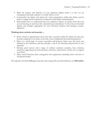 ! Chacko | Teaching Portfolio | 35
• Make the purpose and objective of your argument explicit—what is it that you are
attempting to persuade audience/s to think, believe or do?
• Contextualize the debate and analyze the various perspectives within that debate, and be
ready to engage with the arguments of important stakeholders and participants.
• Demonstrate that you understand what your audience/s believe or assume about the issue
you are focusing on and about the connected issues and debates. To this end, use rhetorical
appeals and strategies appropriate for your rhetorical situation and anticipate counter-
arguments.
Thinking about methods and materials …
• Work toward an argumentative thesis that takes a position within the debate but that goes
beyond a simple pro/con stance to provide a more complicated and nuanced perspective.
• Draw on a small range of sources (secondary and primary). Select texts that push your
thinking in new directions, and that will play a role in the rhetorical effectiveness of your
argument.
• Develop good reasons and a range of evidence (concrete examples, facts, statistics,
anecdotes, supporting texts and authorities, interviews, observations, visuals, etc.) to support
your claims
• Make careful decisions about arrangement and organization (including where and how to
incorporate media).
The argument should be 6-8 pages long and is due, along with your final reflection, on 1 December.
!
!
!
!
 