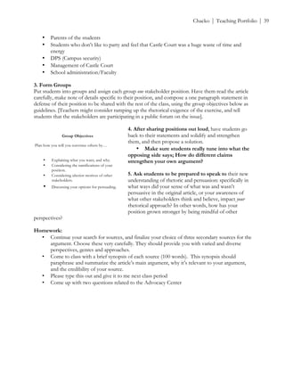 ! Chacko | Teaching Portfolio | 39
• Parents of the students
• Students who don’t like to party and feel that Castle Court was a huge waste of time and
energy
• DPS (Campus security)
• Management of Castle Court
• School administration/Faculty
3. Form Groups
Put students into groups and assign each group one stakeholder position. Have them read the article
carefully, make note of details specific to their position, and compose a one paragraph statement in
defense of their position to be shared with the rest of the class, using the group objectives below as
guidelines. [Teachers might consider ramping up the rhetorical exigence of the exercise, and tell
students that the stakeholders are participating in a public forum on the issue].
4. After sharing positions out loud, have students go
back to their statements and solidify and strengthen
them, and then propose a solution.
• Make sure students really tune into what the
opposing side says; How do different claims
strengthen your own argument?
5. Ask students to be prepared to speak to their new
understanding of rhetoric and persuasion: specifically in
what ways did your sense of what was and wasn’t
persuasive in the original article, or your awareness of
what other stakeholders think and believe, impact your
rhetorical approach? In other words, how has your
position grown stronger by being mindful of other
perspectives?
Homework:
• Continue your search for sources, and finalize your choice of three secondary sources for the
argument. Choose these very carefully. They should provide you with varied and diverse
perspectives, genres and approaches.
• Come to class with a brief synopsis of each source (100 words). This synopsis should
paraphrase and summarize the article’s main argument, why it’s relevant to your argument,
and the credibility of your source.
• Please type this out and give it to me next class period
• Come up with two questions related to the Advocacy Center
Group Objectives
Plan how you will you convince others by…
• Explaining what you want, and why.
• Considering the ramifications of your
position.
• Considering ulterior motives of other
stakeholders.
• Discussing your options for persuading.!
 