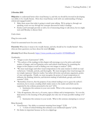 ! Chacko | Teaching Portfolio | 42
2 October 2015
Objective: to understand better what visual literacy is, and why we should be invested in developing
our ability to be visually literate. How does visual literacy work with our understanding of being a
critical and engaged reader?
• Make them aware that today is going to entail some talking. We’re going to, through our
speaking, work our way through the concepts discussed in today’s readings.
• Sturken and Cartwright provide us with a lot of interesting things to talk about, but we might
wait until Monday to discuss them
Circle chairs
Fling for extra credit
Check for annotated texts for extra credit.
Freewrite: What does it mean to be visually literate, and why should we be visually literate? Also,
what are three questions you have about the texts? (5 min)
(16 min) Watch Brian Kennedy: https://www.youtube.com/watch?v=E91fk6D0nwM
Zemliansky:
• “images as acts of persuasion” (209).
• “The authors of the readings in this chapter will encourage you to be active and critical
readers of images, and you’ll practice active and critical visual literacy by examining the
images in this chapter as well as finding your own images to analyze” (209).
• “We must read images and other visual compositions in the same manner in which we read
verbal texts: Critically, actively, and thoroughly. We must recognize that visual messages do
not simply represent ‘objective reality,’ but rather tell stories and advance arguments, points
of view, and agendas. Finally, we must recognize the power of visual compositions to
influence the thinking, behavior, and decision-making of individuals, groups, and whole
societies” (218).
• “Remember, however, that the purpose of any critical reading is not to guess the author’s
intentions, but to create a reading which makes sense to the reader and which can be
supported by the evidence presented in the text” (215).
o Summarize this sentence in your own words. What is this sentence attempting to
convey?
• “Like all arguments, this one is, of course, open to debate and re-interpretation. It is not the
final answer to the meaning of the photograph, but only one of many possible readings of it”
(216).
o Summarize this sentence in your words. What is this sentence attempting to convey?
Brian Kennedy:
• Visual literacy: “the ability to construct meaning from images” (2.20)
o “a form of critical thinking that enhances your intellectual capacity” (2.39).
• He thinks its important because we live in a digital age
 